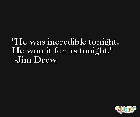 He was incredible tonight. He won it for us tonight. -Jim Drew