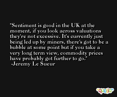 Sentiment is good in the UK at the moment, if you look across valuations they're not excessive. It's currently just being led up by miners, there's got to be a bubble at some point but if you take a very long term view, commodity prices have probably got further to go. -Jeremy Le Sueur