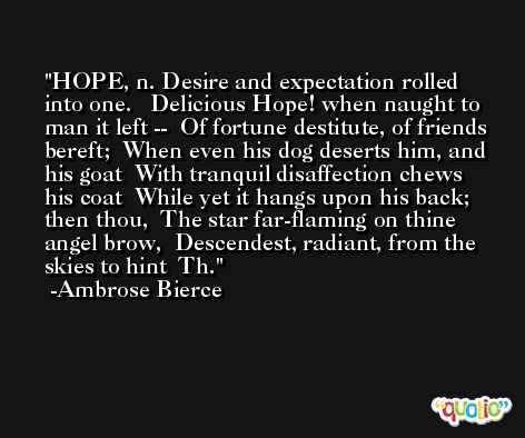 HOPE, n. Desire and expectation rolled into one.   Delicious Hope! when naught to man it left --  Of fortune destitute, of friends bereft;  When even his dog deserts him, and his goat  With tranquil disaffection chews his coat  While yet it hangs upon his back; then thou,  The star far-flaming on thine angel brow,  Descendest, radiant, from the skies to hint  Th. -Ambrose Bierce