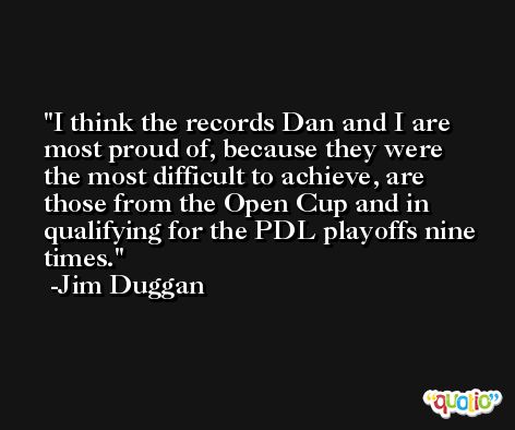 I think the records Dan and I are most proud of, because they were the most difficult to achieve, are those from the Open Cup and in qualifying for the PDL playoffs nine times. -Jim Duggan