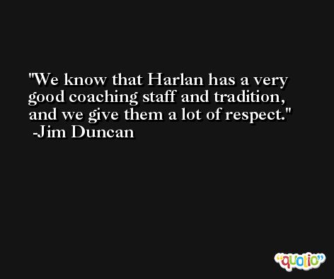 We know that Harlan has a very good coaching staff and tradition, and we give them a lot of respect. -Jim Duncan