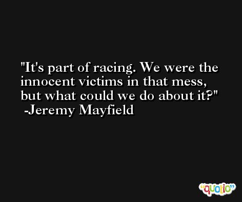It's part of racing. We were the innocent victims in that mess, but what could we do about it? -Jeremy Mayfield