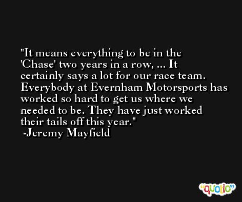 It means everything to be in the 'Chase' two years in a row, ... It certainly says a lot for our race team. Everybody at Evernham Motorsports has worked so hard to get us where we needed to be. They have just worked their tails off this year. -Jeremy Mayfield