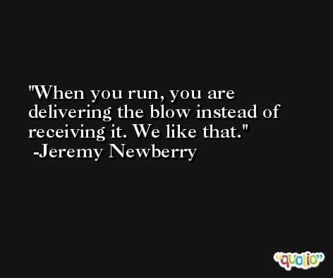 When you run, you are delivering the blow instead of receiving it. We like that. -Jeremy Newberry