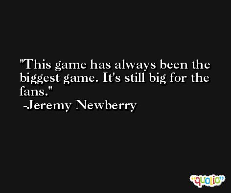 This game has always been the biggest game. It's still big for the fans. -Jeremy Newberry