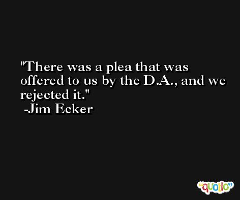There was a plea that was offered to us by the D.A., and we rejected it. -Jim Ecker