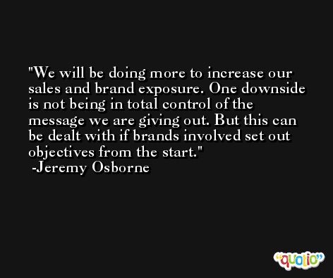 We will be doing more to increase our sales and brand exposure. One downside is not being in total control of the message we are giving out. But this can be dealt with if brands involved set out objectives from the start. -Jeremy Osborne