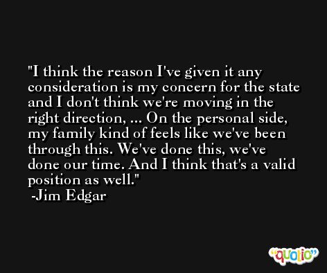 I think the reason I've given it any consideration is my concern for the state and I don't think we're moving in the right direction, ... On the personal side, my family kind of feels like we've been through this. We've done this, we've done our time. And I think that's a valid position as well. -Jim Edgar