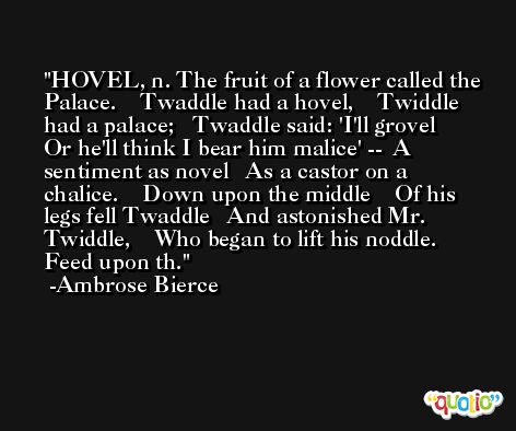 HOVEL, n. The fruit of a flower called the Palace.    Twaddle had a hovel,    Twiddle had a palace;   Twaddle said: 'I'll grovel    Or he'll think I bear him malice' --  A sentiment as novel   As a castor on a chalice.    Down upon the middle    Of his legs fell Twaddle   And astonished Mr. Twiddle,    Who began to lift his noddle.   Feed upon th. -Ambrose Bierce