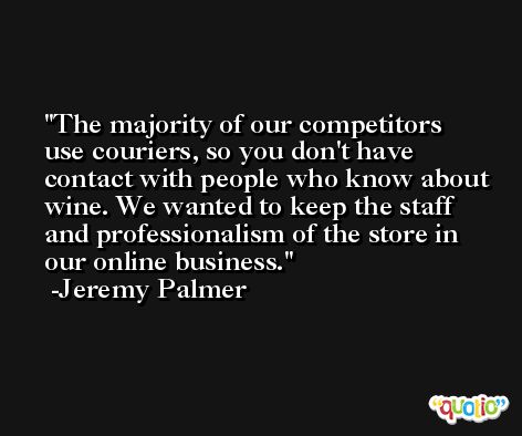 The majority of our competitors use couriers, so you don't have contact with people who know about wine. We wanted to keep the staff and professionalism of the store in our online business. -Jeremy Palmer