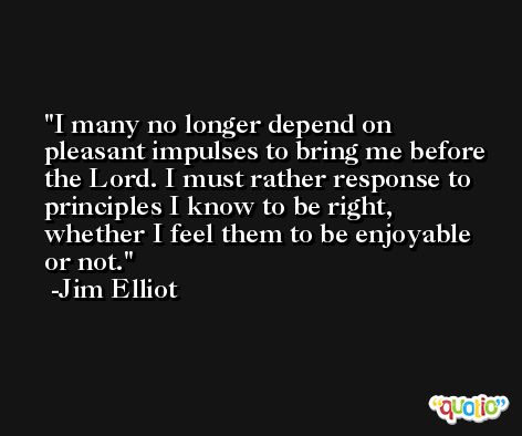 I many no longer depend on pleasant impulses to bring me before the Lord. I must rather response to principles I know to be right, whether I feel them to be enjoyable or not. -Jim Elliot