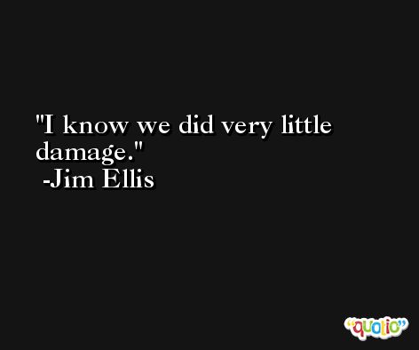 I know we did very little damage. -Jim Ellis