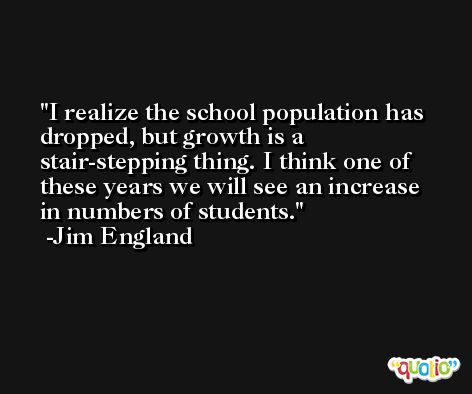I realize the school population has dropped, but growth is a stair-stepping thing. I think one of these years we will see an increase in numbers of students. -Jim England