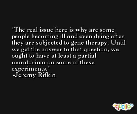 The real issue here is why are some people becoming ill and even dying after they are subjected to gene therapy. Until we get the answer to that question, we ought to have at least a partial moratorium on some of these experiments. -Jeremy Rifkin