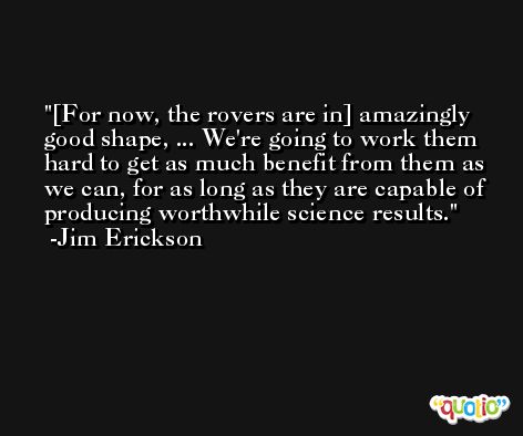[For now, the rovers are in] amazingly good shape, ... We're going to work them hard to get as much benefit from them as we can, for as long as they are capable of producing worthwhile science results. -Jim Erickson