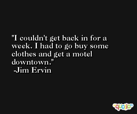 I couldn't get back in for a week. I had to go buy some clothes and get a motel downtown. -Jim Ervin