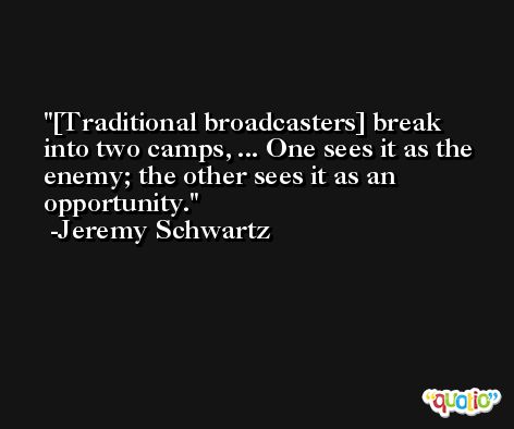 [Traditional broadcasters] break into two camps, ... One sees it as the enemy; the other sees it as an opportunity. -Jeremy Schwartz