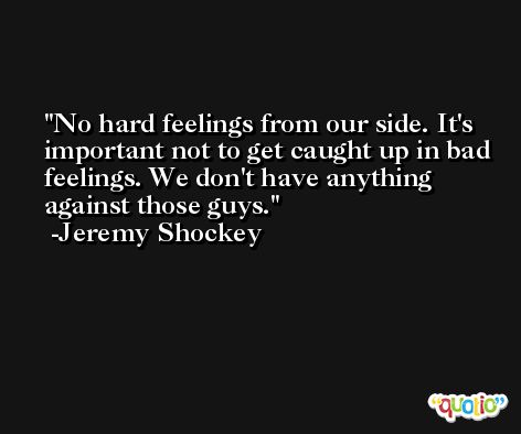 No hard feelings from our side. It's important not to get caught up in bad feelings. We don't have anything against those guys. -Jeremy Shockey