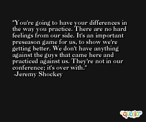 You're going to have your differences in the way you practice. There are no hard feelings from our side. It's an important preseason game for us, to show we're getting better. We don't have anything against the guys that came here and practiced against us. They're not in our conference; it's over with. -Jeremy Shockey