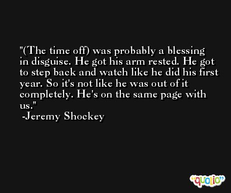 (The time off) was probably a blessing in disguise. He got his arm rested. He got to step back and watch like he did his first year. So it's not like he was out of it completely. He's on the same page with us. -Jeremy Shockey