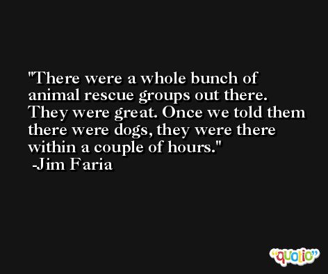There were a whole bunch of animal rescue groups out there. They were great. Once we told them there were dogs, they were there within a couple of hours. -Jim Faria