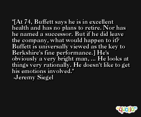 [At 74, Buffett says he is in excellent health and has no plans to retire. Nor has he named a successor. But if he did leave the company, what would happen to it? Buffett is universally viewed as the key to Berkshire's fine performance.] He's obviously a very bright man, ... He looks at things very rationally. He doesn't like to get his emotions involved. -Jeremy Siegel