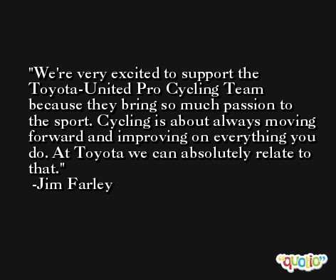 We're very excited to support the Toyota-United Pro Cycling Team because they bring so much passion to the sport. Cycling is about always moving forward and improving on everything you do. At Toyota we can absolutely relate to that. -Jim Farley