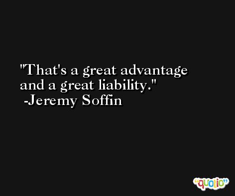 That's a great advantage and a great liability. -Jeremy Soffin