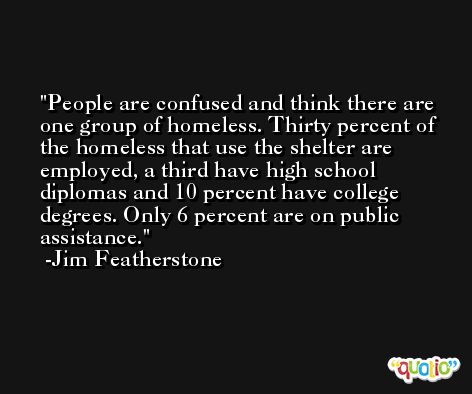 People are confused and think there are one group of homeless. Thirty percent of the homeless that use the shelter are employed, a third have high school diplomas and 10 percent have college degrees. Only 6 percent are on public assistance. -Jim Featherstone