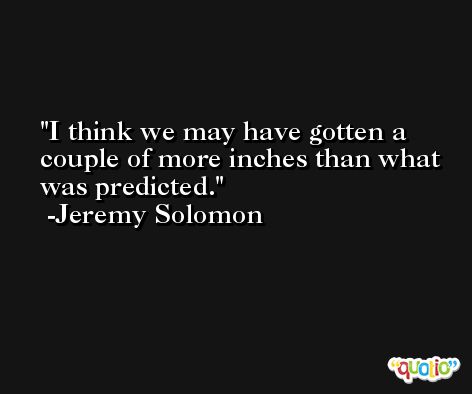 I think we may have gotten a couple of more inches than what was predicted. -Jeremy Solomon