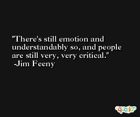 There's still emotion and understandably so, and people are still very, very critical. -Jim Feeny