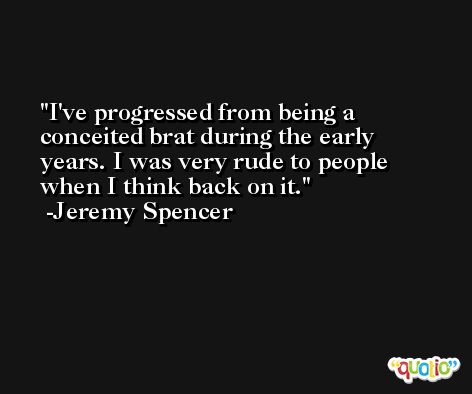 I've progressed from being a conceited brat during the early years. I was very rude to people when I think back on it. -Jeremy Spencer
