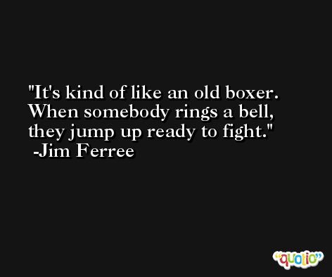 It's kind of like an old boxer. When somebody rings a bell, they jump up ready to fight. -Jim Ferree