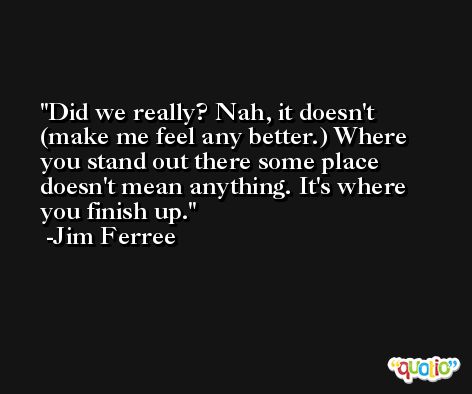 Did we really? Nah, it doesn't (make me feel any better.) Where you stand out there some place doesn't mean anything. It's where you finish up. -Jim Ferree