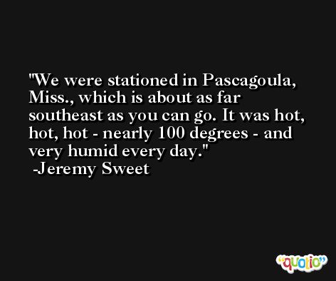 We were stationed in Pascagoula, Miss., which is about as far southeast as you can go. It was hot, hot, hot - nearly 100 degrees - and very humid every day. -Jeremy Sweet