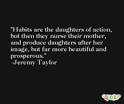 Habits are the daughters of action, but then they nurse their mother, and produce daughters after her image, but far more beautiful and prosperous. -Jeremy Taylor