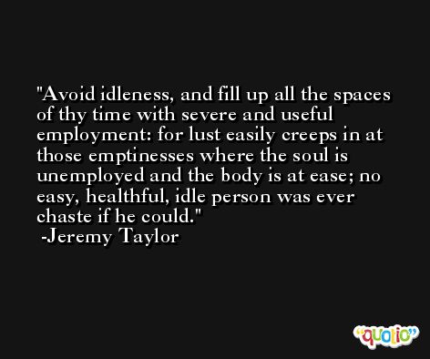 Avoid idleness, and fill up all the spaces of thy time with severe and useful employment: for lust easily creeps in at those emptinesses where the soul is unemployed and the body is at ease; no easy, healthful, idle person was ever chaste if he could. -Jeremy Taylor