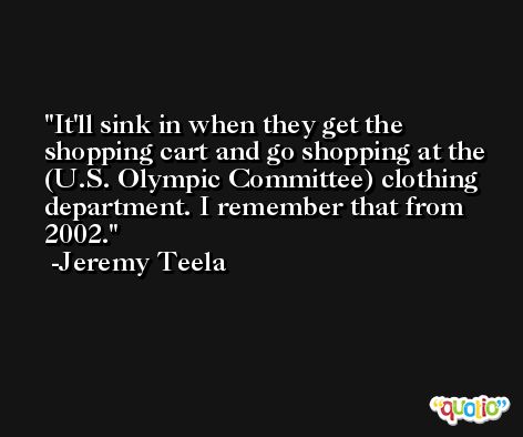 It'll sink in when they get the shopping cart and go shopping at the (U.S. Olympic Committee) clothing department. I remember that from 2002. -Jeremy Teela