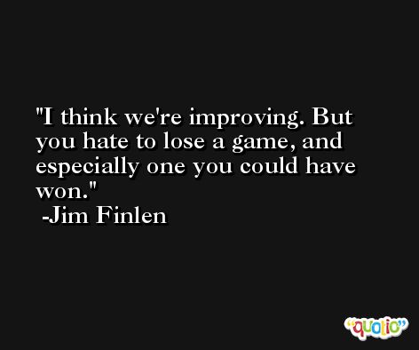 I think we're improving. But you hate to lose a game, and especially one you could have won. -Jim Finlen