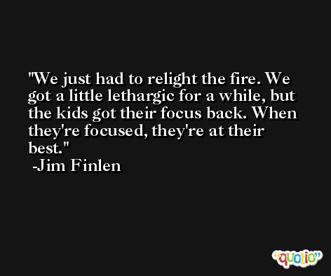 We just had to relight the fire. We got a little lethargic for a while, but the kids got their focus back. When they're focused, they're at their best. -Jim Finlen