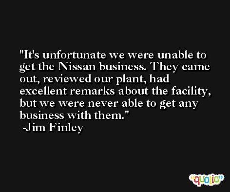It's unfortunate we were unable to get the Nissan business. They came out, reviewed our plant, had excellent remarks about the facility, but we were never able to get any business with them. -Jim Finley