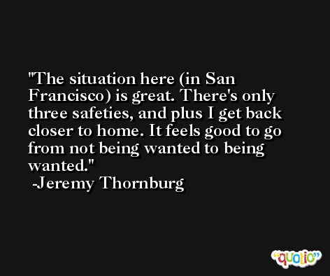The situation here (in San Francisco) is great. There's only three safeties, and plus I get back closer to home. It feels good to go from not being wanted to being wanted. -Jeremy Thornburg