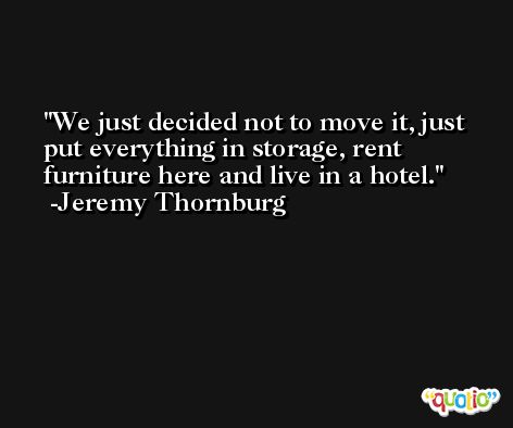We just decided not to move it, just put everything in storage, rent furniture here and live in a hotel. -Jeremy Thornburg