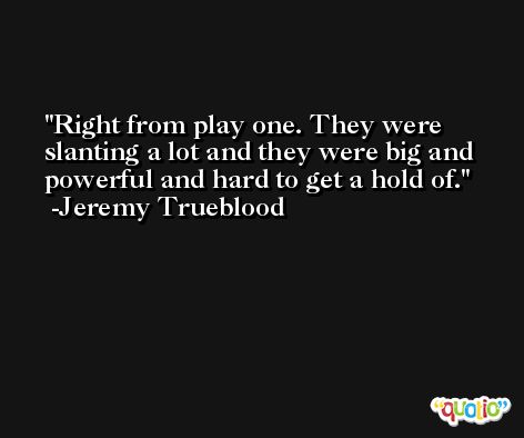 Right from play one. They were slanting a lot and they were big and powerful and hard to get a hold of. -Jeremy Trueblood