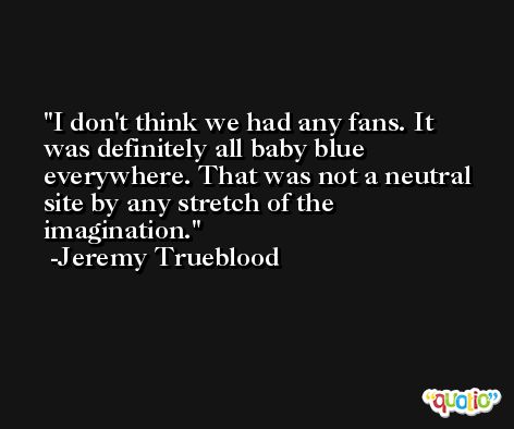 I don't think we had any fans. It was definitely all baby blue everywhere. That was not a neutral site by any stretch of the imagination. -Jeremy Trueblood