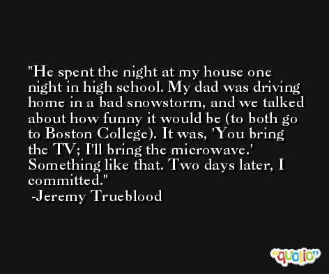 He spent the night at my house one night in high school. My dad was driving home in a bad snowstorm, and we talked about how funny it would be (to both go to Boston College). It was, 'You bring the TV; I'll bring the microwave.' Something like that. Two days later, I committed. -Jeremy Trueblood