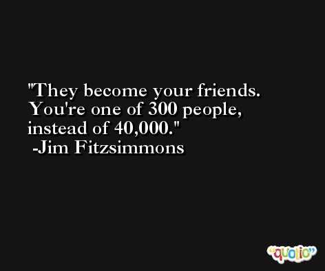 They become your friends. You're one of 300 people, instead of 40,000. -Jim Fitzsimmons
