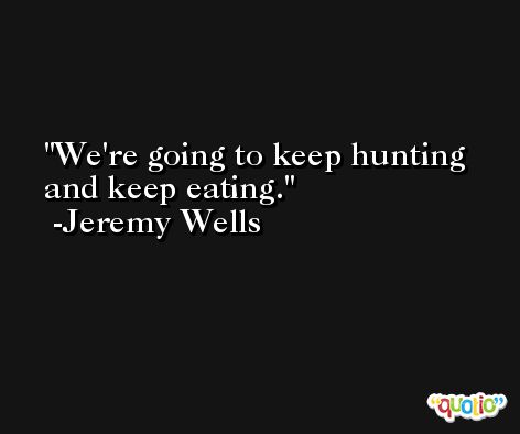 We're going to keep hunting and keep eating. -Jeremy Wells