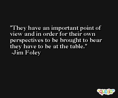 They have an important point of view and in order for their own perspectives to be brought to bear they have to be at the table. -Jim Foley