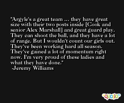 Argyle's a great team … they have great size with their two posts inside [Cook and senior Alex Marshall] and great guard play. They can shoot the ball, and they have a lot of range. But I wouldn't count our girls out. They've been working hard all season. They've gained a lot of momentum right now. I'm very proud of these ladies and what they have done. -Jeremy Williams